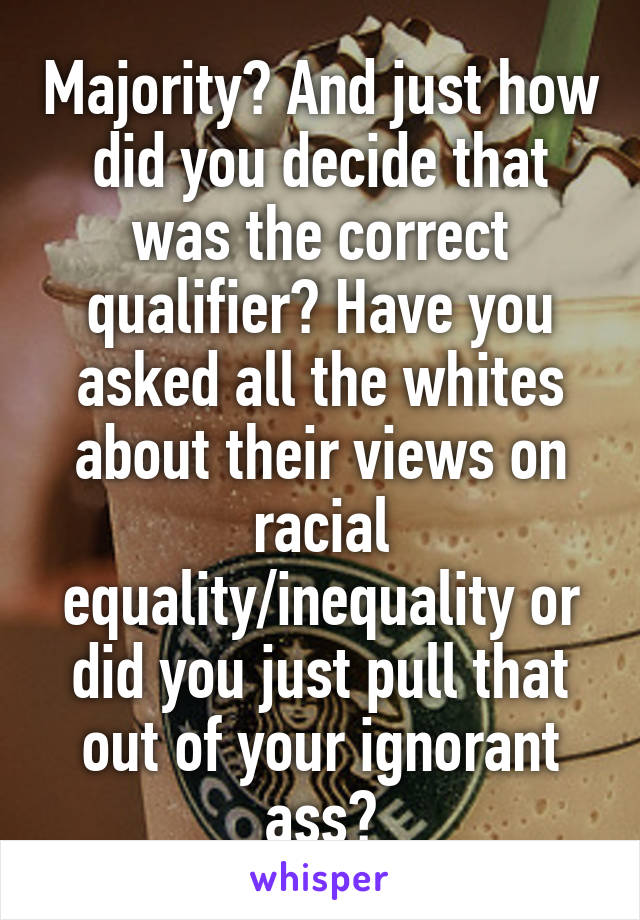 Majority? And just how did you decide that was the correct qualifier? Have you asked all the whites about their views on racial equality/inequality or did you just pull that out of your ignorant ass?