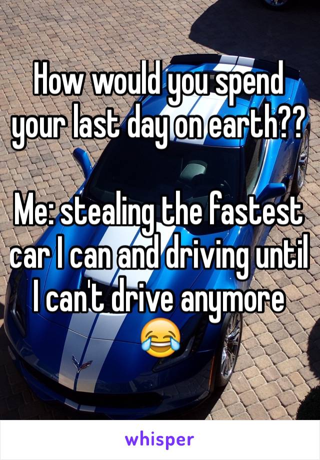 How would you spend your last day on earth??

Me: stealing the fastest car I can and driving until I can't drive anymore 😂