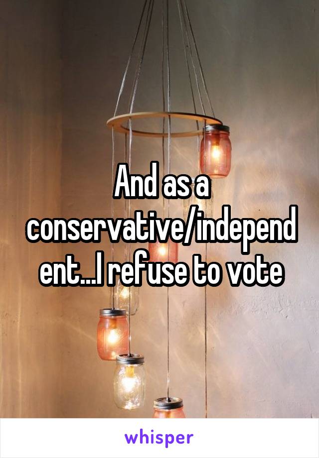 And as a conservative/independent...I refuse to vote