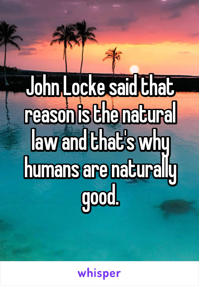 John Locke said that reason is the natural law and that's why humans are naturally good.