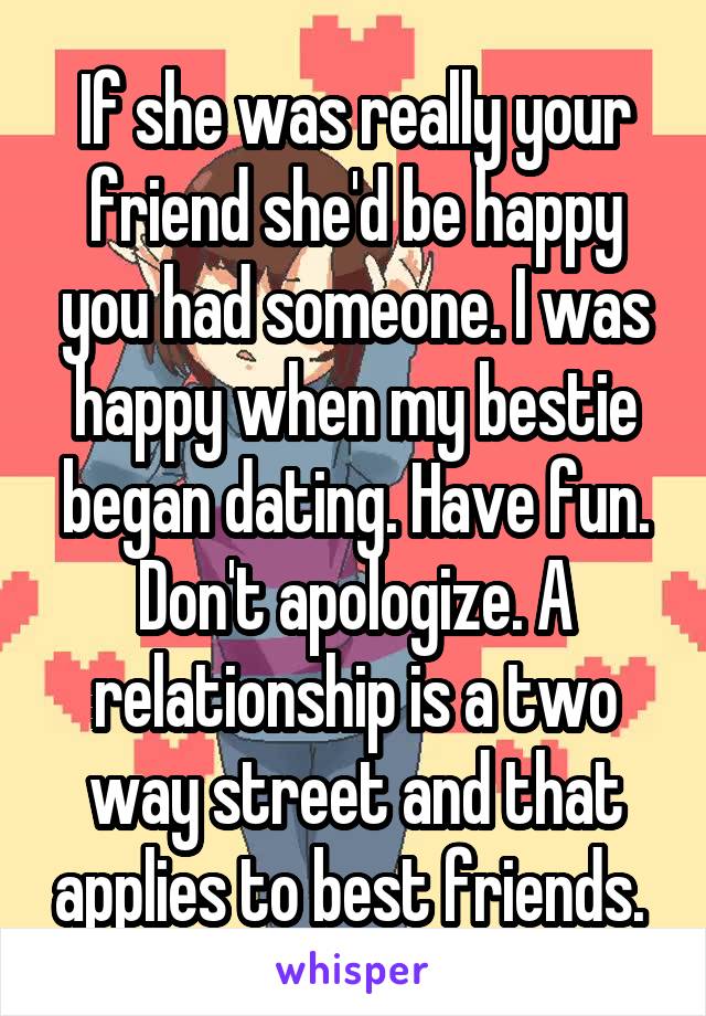 If she was really your friend she'd be happy you had someone. I was happy when my bestie began dating. Have fun. Don't apologize. A relationship is a two way street and that applies to best friends. 