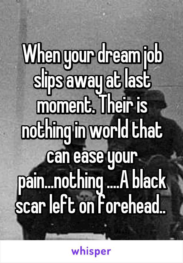 When your dream job slips away at last moment. Their is nothing in world that can ease your pain...nothing ....A black scar left on forehead.. 