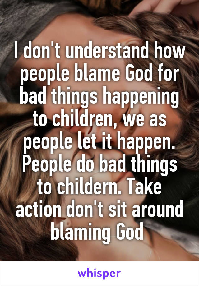 I don't understand how people blame God for bad things happening to children, we as people let it happen. People do bad things to childern. Take action don't sit around blaming God 