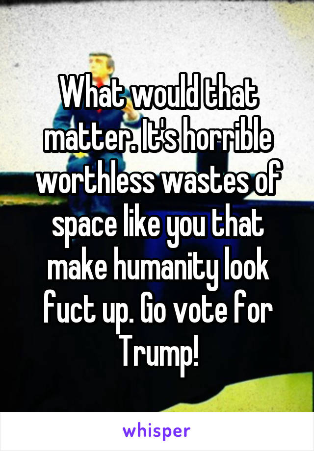 What would that matter. It's horrible worthless wastes of space like you that make humanity look fuct up. Go vote for Trump!