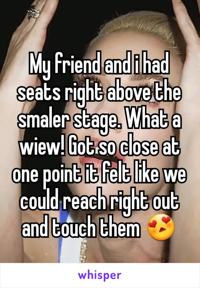 My friend and i had seats right above the smaler stage. What a wiew! Got so close at one point it felt like we could reach right out and touch them 😍