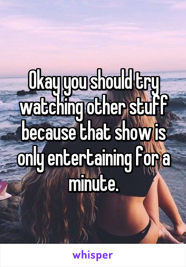 Okay you should try watching other stuff because that show is only entertaining for a minute.