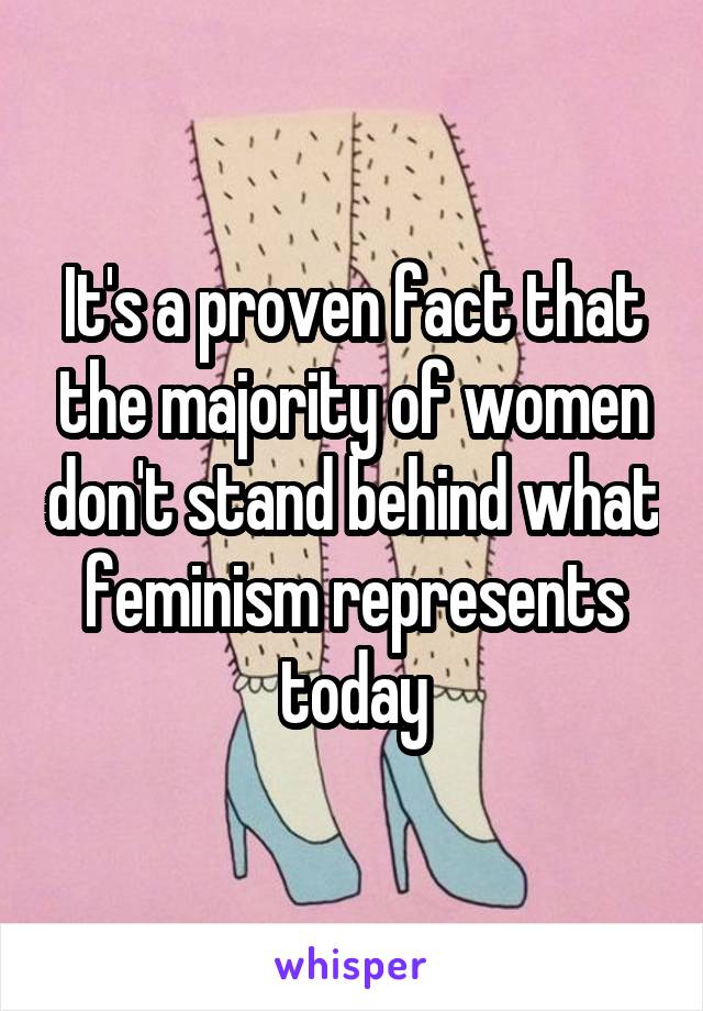 It's a proven fact that the majority of women don't stand behind what feminism represents today