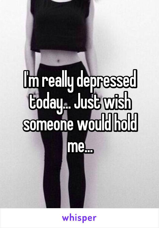 I'm really depressed today... Just wish someone would hold me...