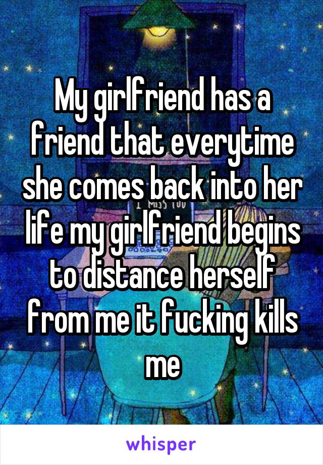 My girlfriend has a friend that everytime she comes back into her life my girlfriend begins to distance herself from me it fucking kills me