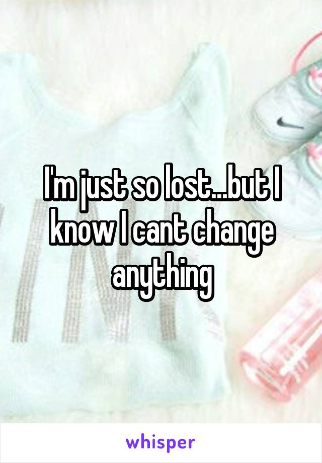 I'm just so lost...but I know I cant change anything