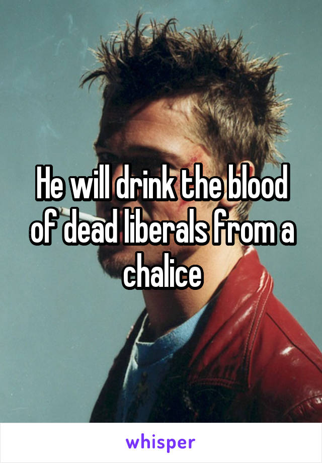 He will drink the blood of dead liberals from a chalice