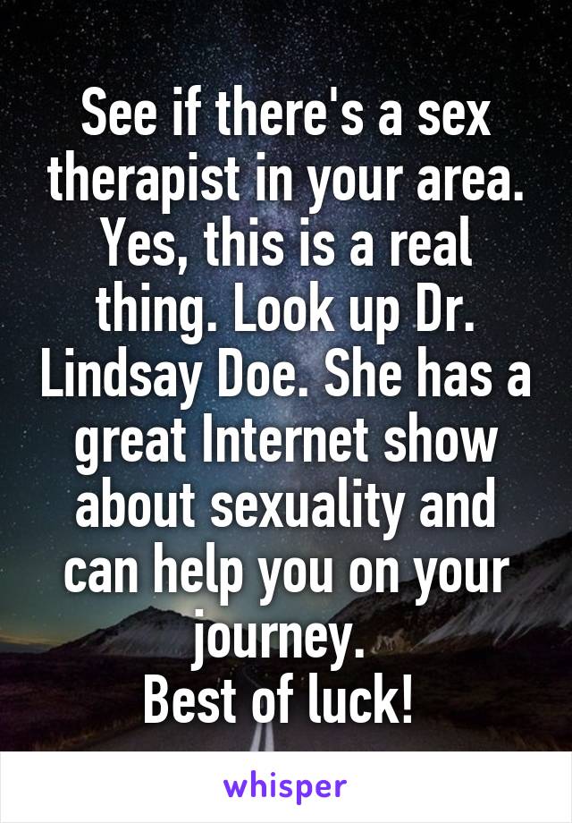 See if there's a sex therapist in your area. Yes, this is a real thing. Look up Dr. Lindsay Doe. She has a great Internet show about sexuality and can help you on your journey. 
Best of luck! 