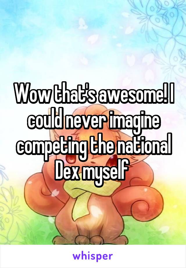 Wow that's awesome! I could never imagine competing the national Dex myself 