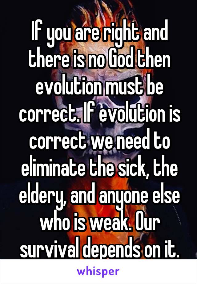 If you are right and there is no God then evolution must be correct. If evolution is correct we need to eliminate the sick, the eldery, and anyone else who is weak. Our survival depends on it.
