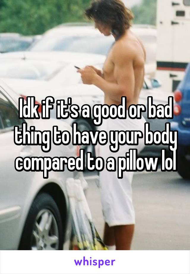 Idk if it's a good or bad thing to have your body compared to a pillow lol