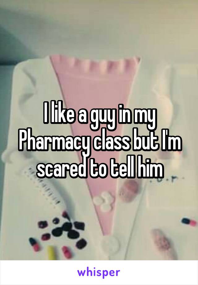 I like a guy in my Pharmacy class but I'm scared to tell him