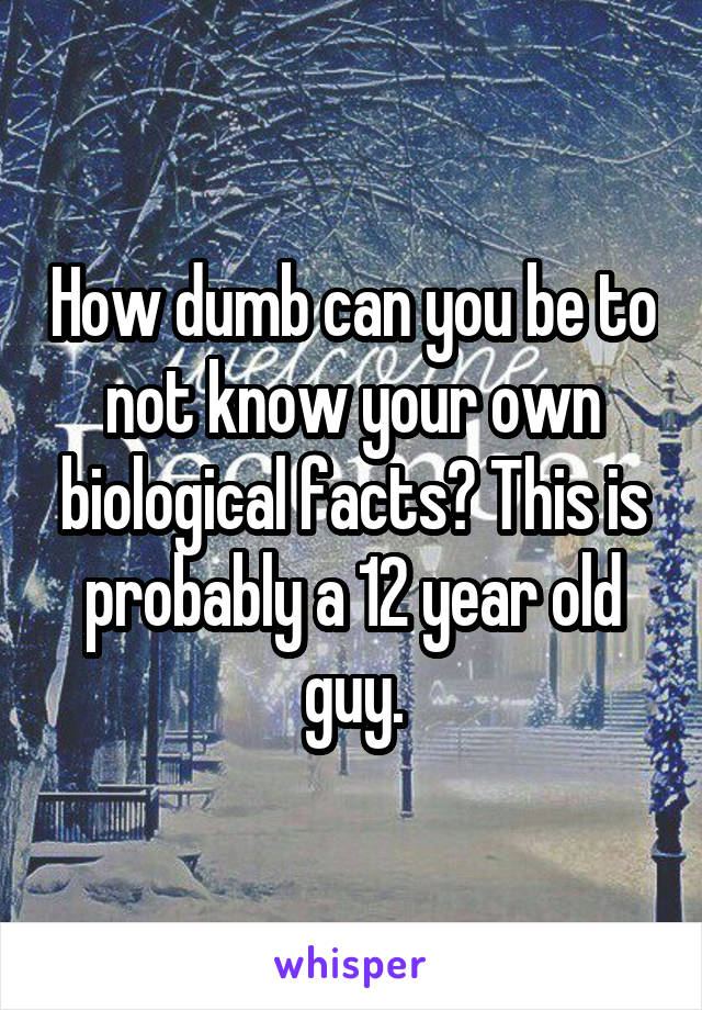How dumb can you be to not know your own biological facts? This is probably a 12 year old guy.