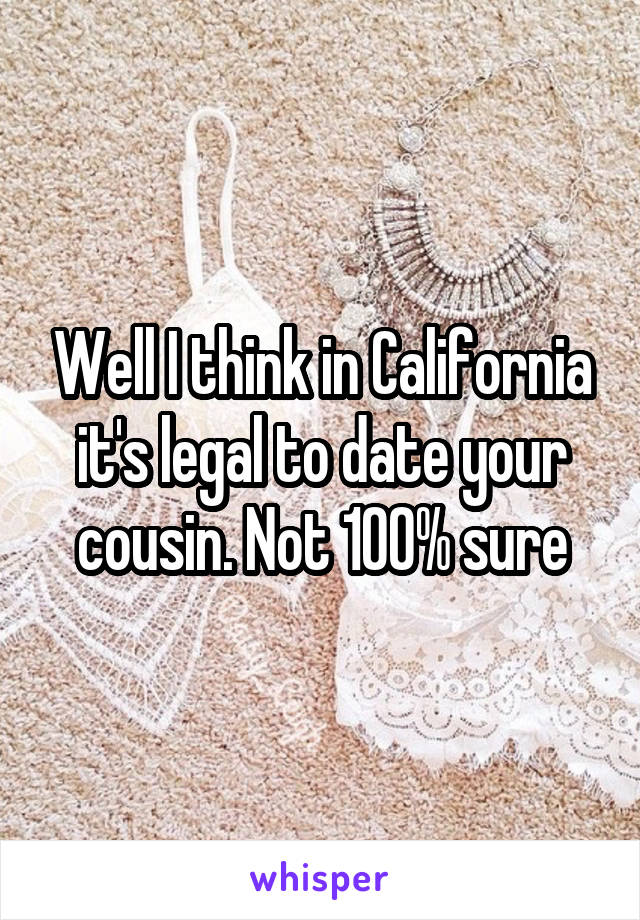 Well I think in California it's legal to date your cousin. Not 100% sure