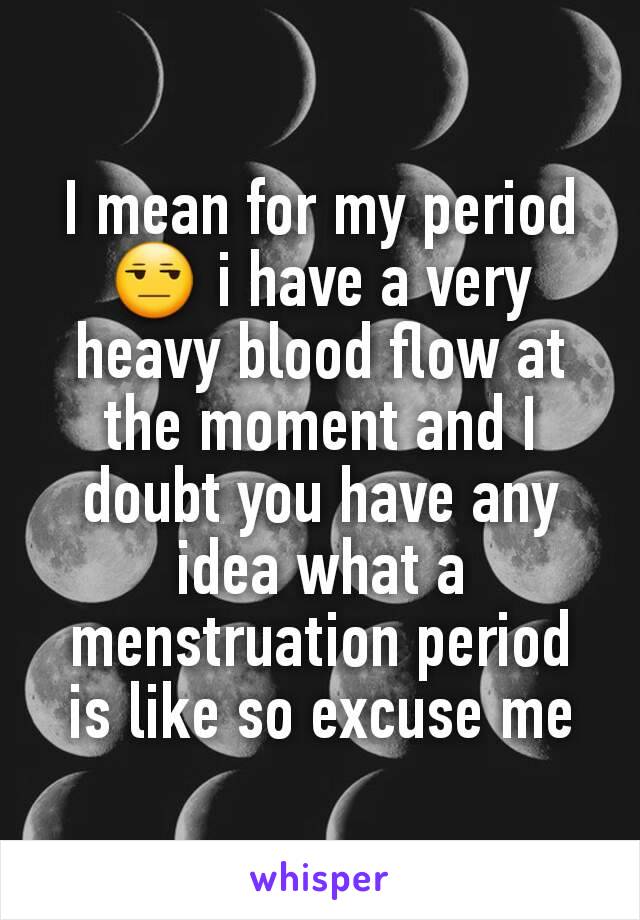 I mean for my period 😒 i have a very heavy blood flow at the moment and I doubt you have any idea what a menstruation period is like so excuse me