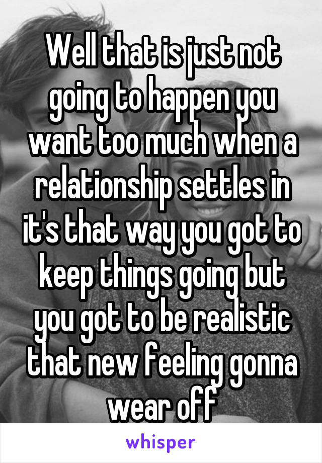 Well that is just not going to happen you want too much when a relationship settles in it's that way you got to keep things going but you got to be realistic that new feeling gonna wear off