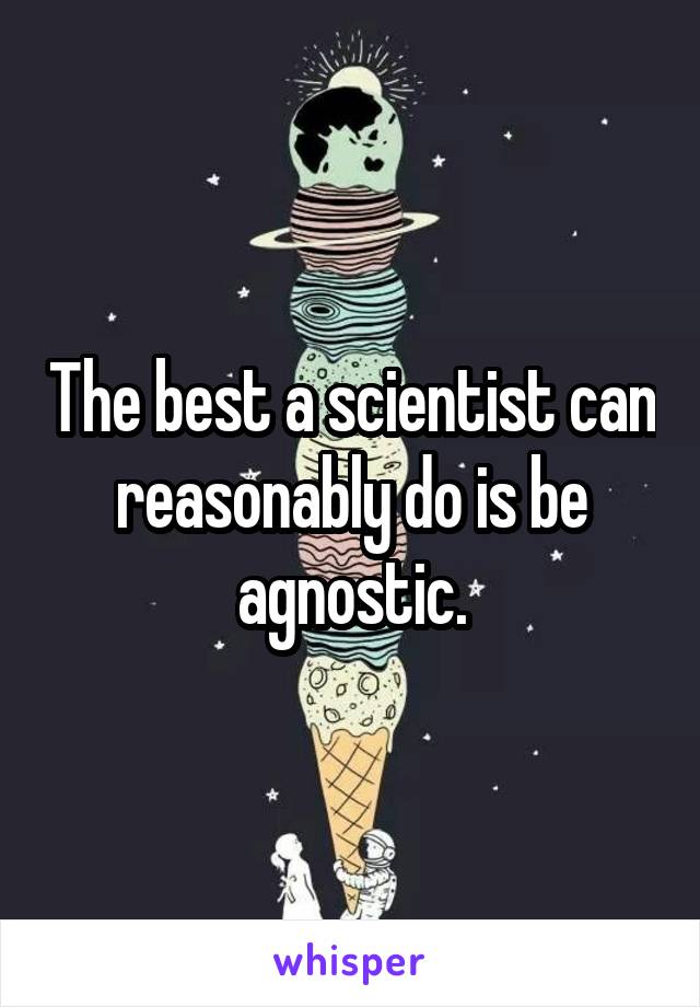 The best a scientist can reasonably do is be agnostic.