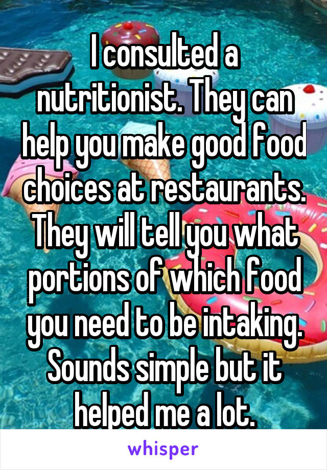 I consulted a nutritionist. They can help you make good food choices at restaurants. They will tell you what portions of which food you need to be intaking. Sounds simple but it helped me a lot.