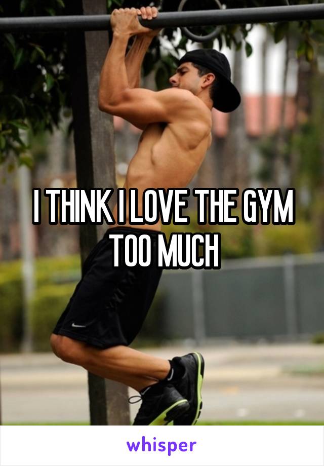 I THINK I LOVE THE GYM TOO MUCH