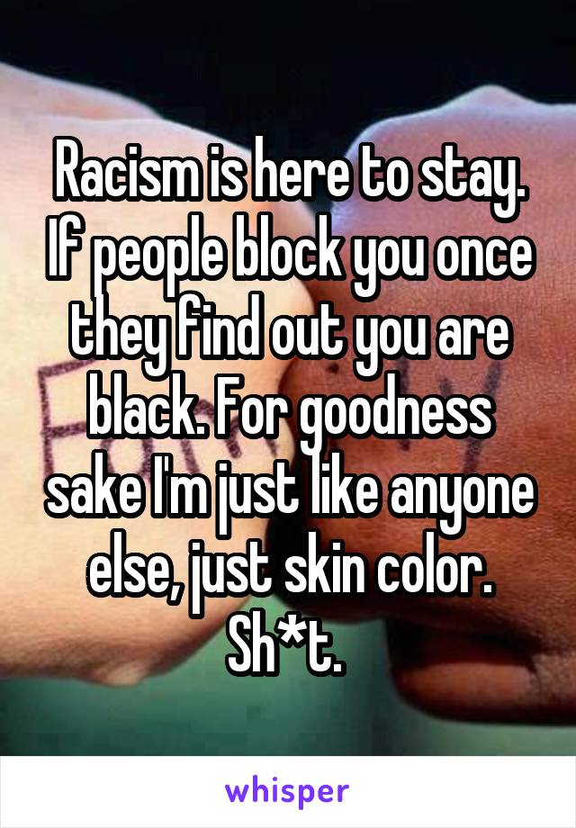 Racism is here to stay. If people block you once they find out you are black. For goodness sake I'm just like anyone else, just skin color. Sh*t. 