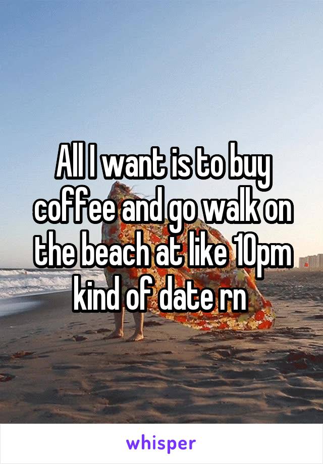 All I want is to buy coffee and go walk on the beach at like 10pm kind of date rn 