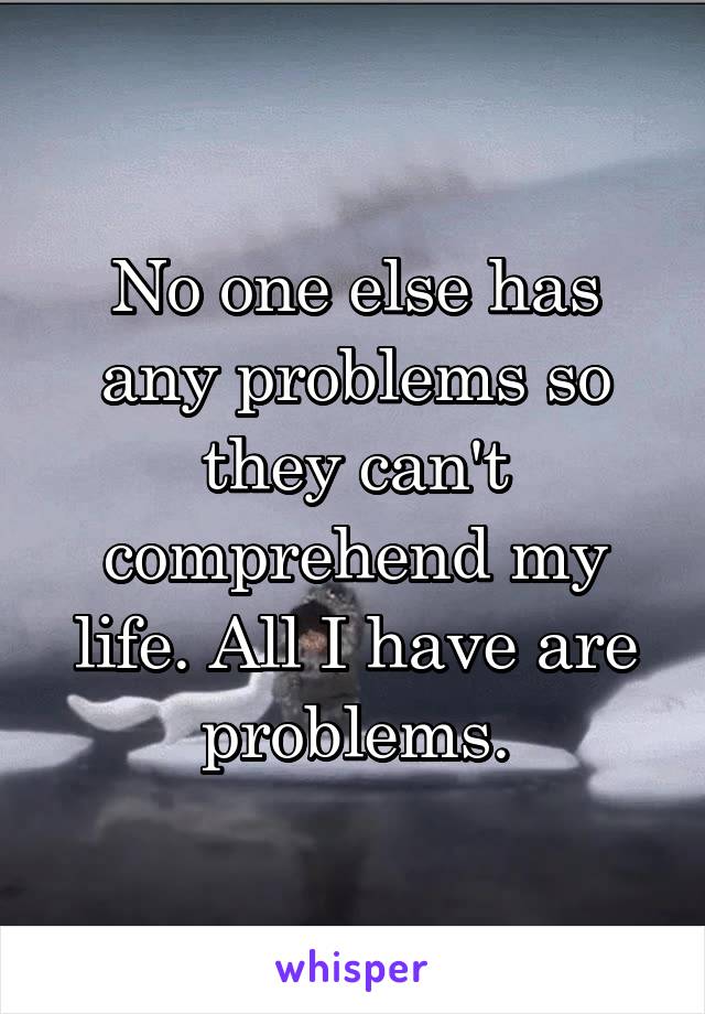 No one else has any problems so they can't comprehend my life. All I have are problems.