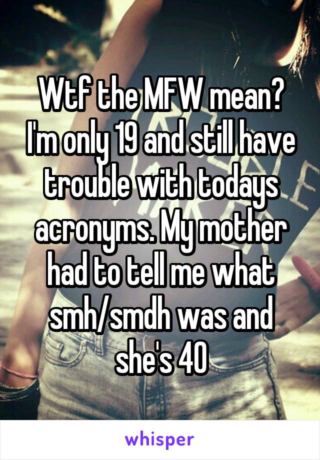 Wtf the MFW mean? I'm only 19 and still have trouble with todays acronyms. My mother had to tell me what smh/smdh was and she's 40