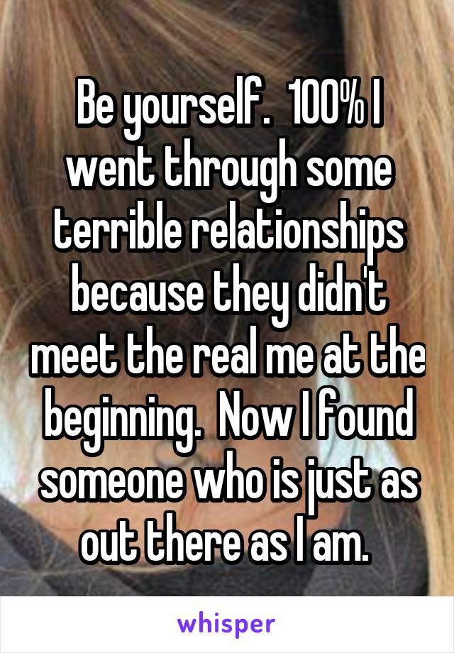 Be yourself.  100% I went through some terrible relationships because they didn't meet the real me at the beginning.  Now I found someone who is just as out there as I am. 