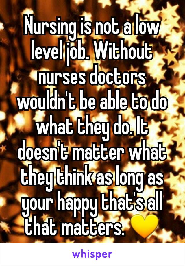 Nursing is not a low level job. Without nurses doctors wouldn't be able to do what they do. It doesn't matter what they think as long as your happy that's all that matters. 💛
