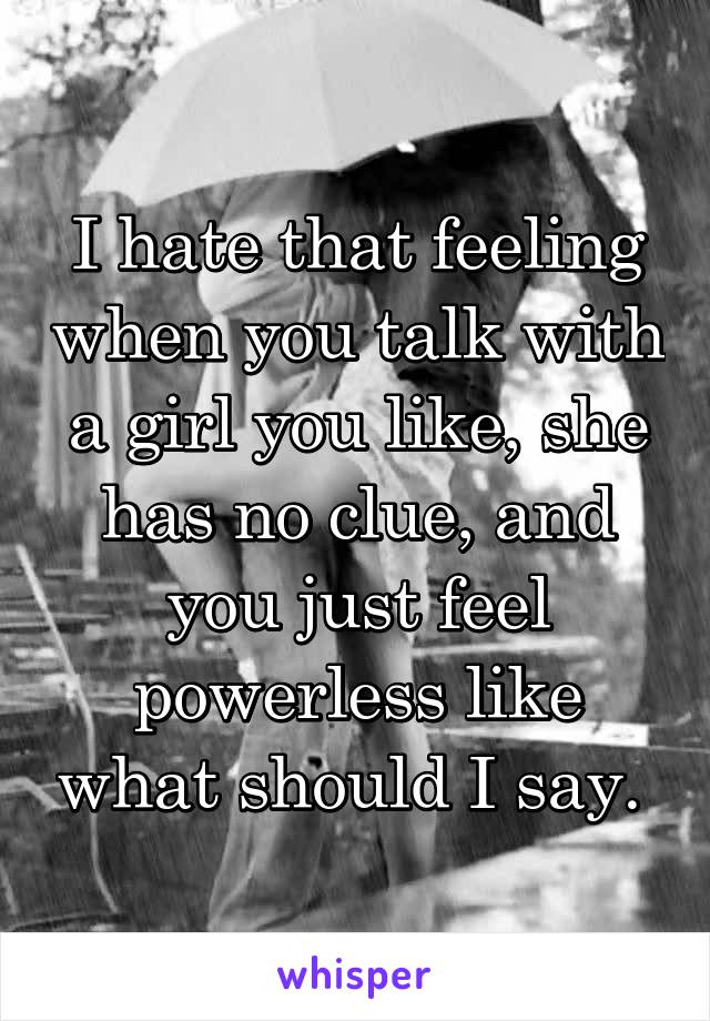 I hate that feeling when you talk with a girl you like, she has no clue, and you just feel powerless like what should I say. 