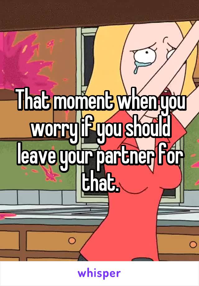 That moment when you worry if you should leave your partner for that.