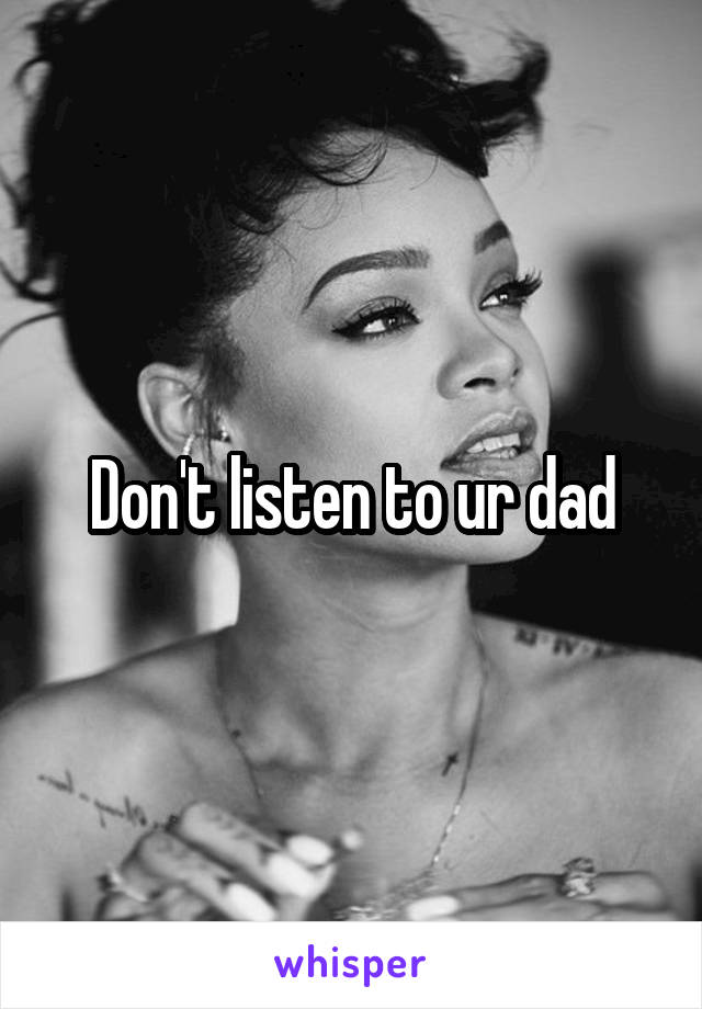 Don't listen to ur dad