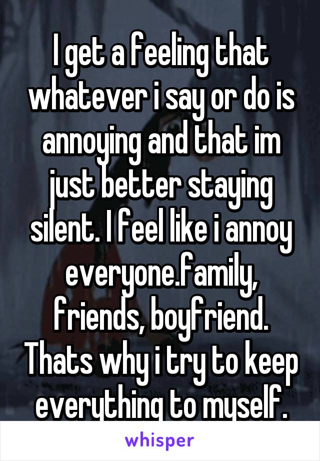 I get a feeling that whatever i say or do is annoying and that im just better staying silent. I feel like i annoy everyone.family, friends, boyfriend. Thats why i try to keep everything to myself.