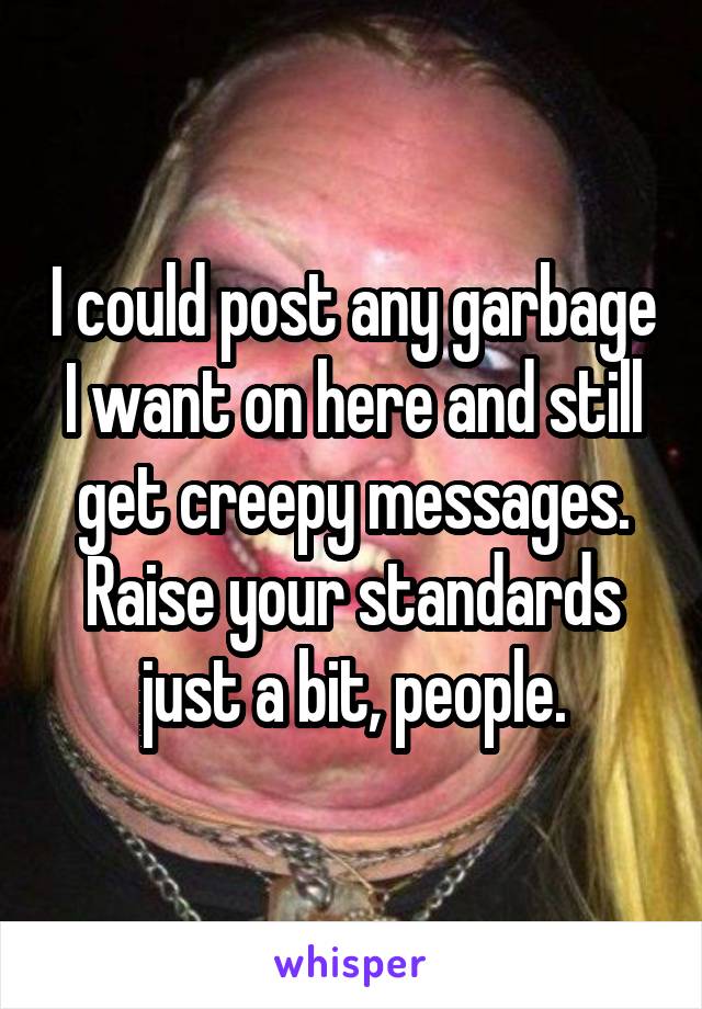 I could post any garbage I want on here and still get creepy messages. Raise your standards just a bit, people.