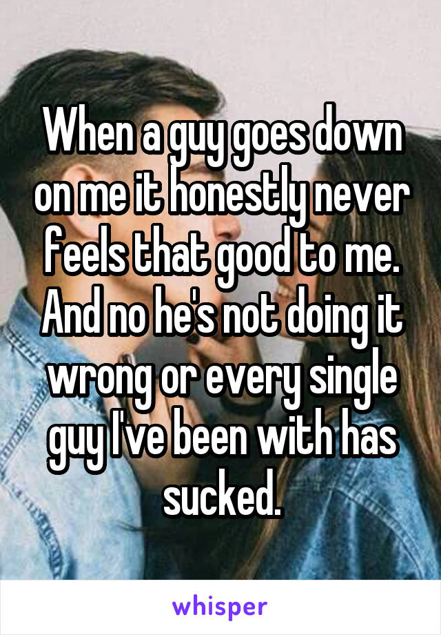 When a guy goes down on me it honestly never feels that good to me. And no he's not doing it wrong or every single guy I've been with has sucked.