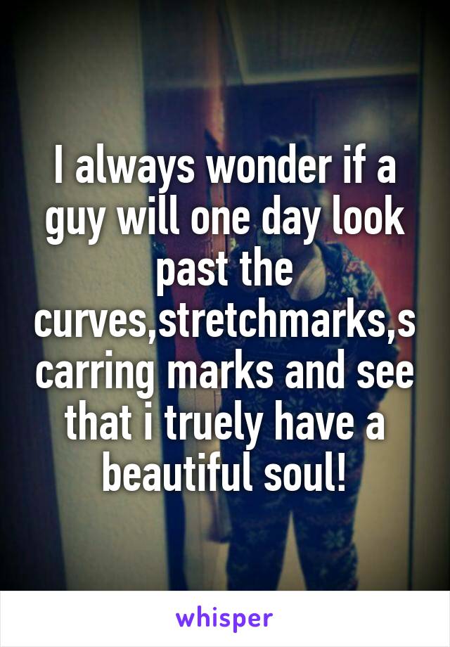 I always wonder if a guy will one day look past the curves,stretchmarks,scarring marks and see that i truely have a beautiful soul!