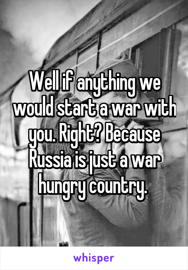 Well if anything we would start a war with you. Right? Because Russia is just a war hungry country. 
