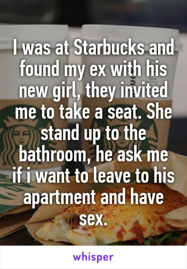 I was at Starbucks and found my ex with his new girl, they invited me to take a seat. She stand up to the bathroom, he ask me if i want to leave to his apartment and have sex.