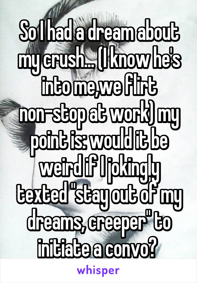 So I had a dream about my crush... (I know he's into me,we flirt non-stop at work) my point is: would it be weird if I jokingly texted "stay out of my dreams, creeper" to initiate a convo? 