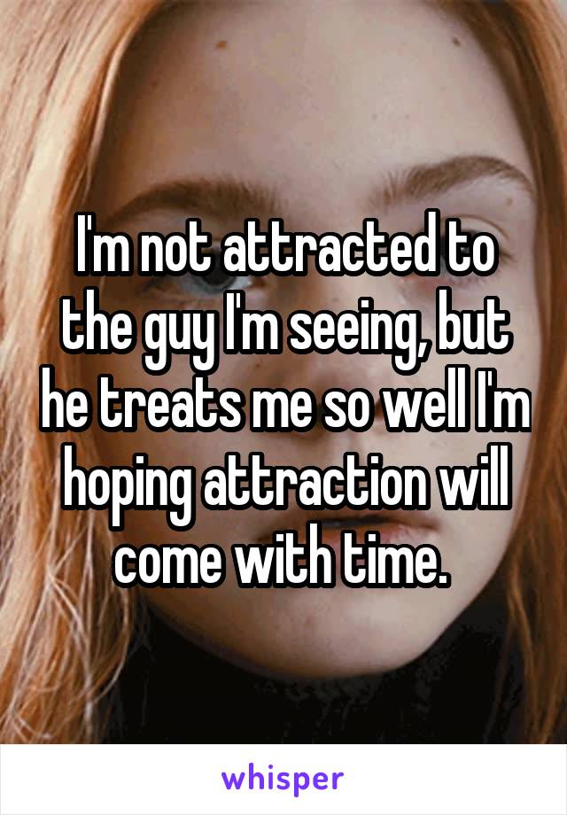 I'm not attracted to the guy I'm seeing, but he treats me so well I'm hoping attraction will come with time. 