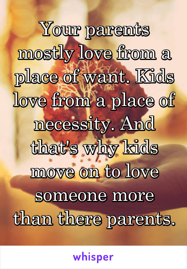 Your parents mostly love from a place of want. Kids love from a place of necessity. And that's why kids move on to love someone more than there parents. 