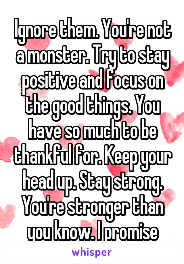Ignore them. You're not a monster. Try to stay positive and focus on the good things. You have so much to be thankful for. Keep your head up. Stay strong. You're stronger than you know. I promise