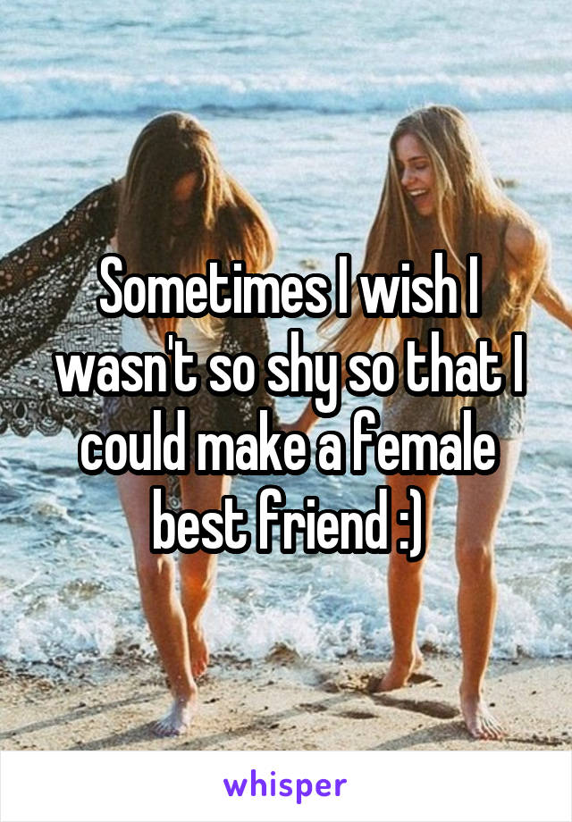 Sometimes I wish I wasn't so shy so that I could make a female best friend :)