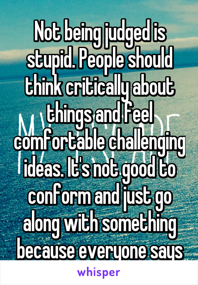 Not being judged is stupid. People should think critically about things and feel comfortable challenging ideas. It's not good to conform and just go along with something because everyone says