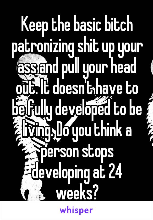 Keep the basic bitch patronizing shit up your ass and pull your head out. It doesn't have to be fully developed to be living. Do you think a person stops developing at 24 weeks?