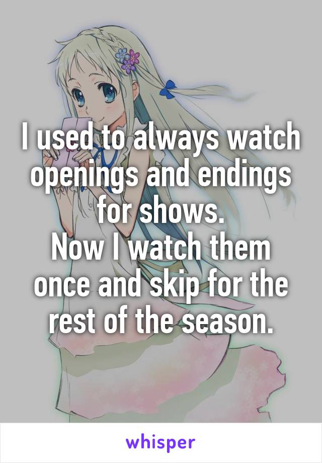I used to always watch openings and endings for shows.
Now I watch them once and skip for the rest of the season.